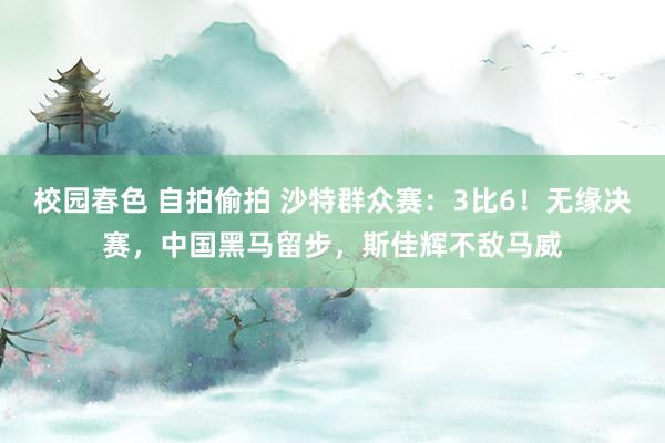 校园春色 自拍偷拍 沙特群众赛：3比6！无缘决赛，中国黑马留步，斯佳辉不敌马威