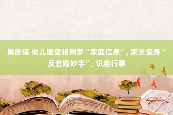 黑皮猪 幼儿园变相网罗“家庭信息”， 家长变身“反套路妙手”， 识趣行事