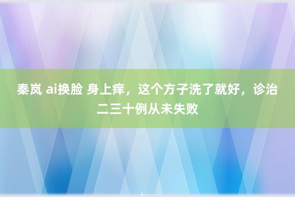 秦岚 ai换脸 身上痒，这个方子洗了就好，诊治二三十例从未失败