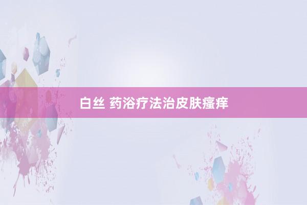 白丝 药浴疗法治皮肤瘙痒