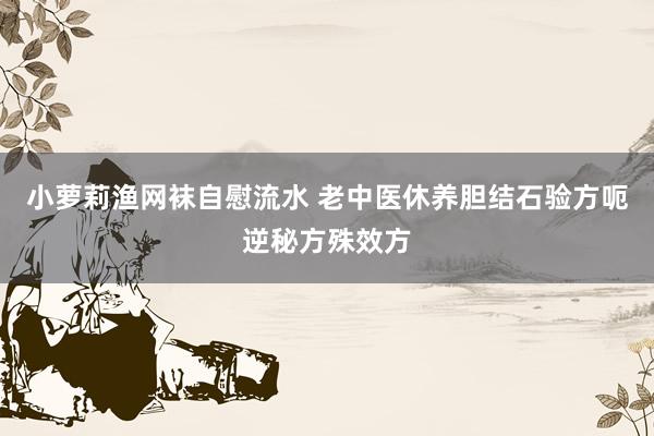 小萝莉渔网袜自慰流水 老中医休养胆结石验方呃逆秘方殊效方