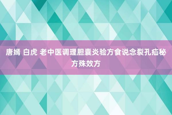 唐嫣 白虎 老中医调理胆囊炎验方食说念裂孔疝秘方殊效方