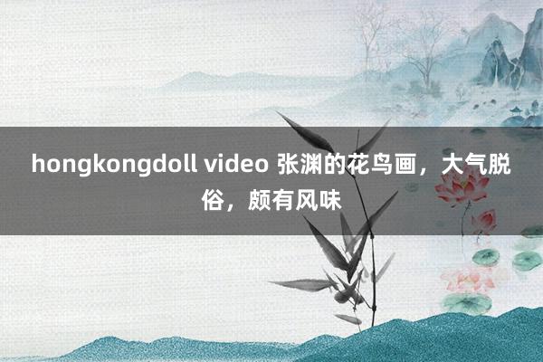 hongkongdoll video 张渊的花鸟画，大气脱俗，颇有风味