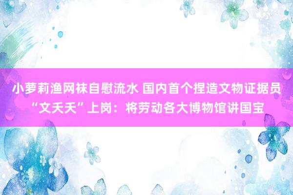 小萝莉渔网袜自慰流水 国内首个捏造文物证据员“文夭夭”上岗：将劳动各大博物馆讲国宝