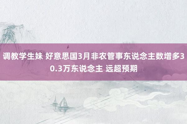 调教学生妹 好意思国3月非农管事东说念主数增多30.3万东说念主 远超预期