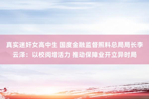 真实迷奸女高中生 国度金融监督照料总局局长李云泽：以校阅增活力 推动保障业开立异时局