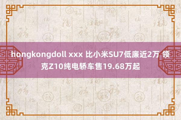 hongkongdoll xxx 比小米SU7低廉近2万 领克Z10纯电轿车售19.68万起