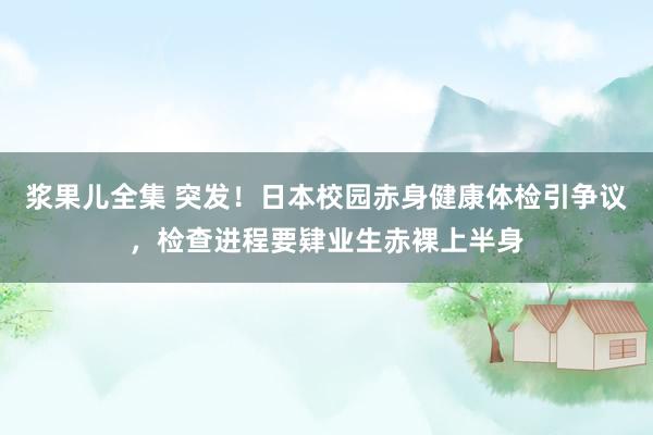 浆果儿全集 突发！日本校园赤身健康体检引争议，检查进程要肄业生赤裸上半身