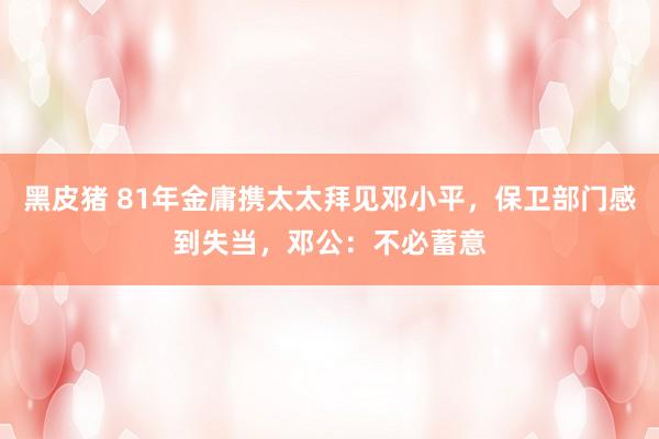 黑皮猪 81年金庸携太太拜见邓小平，保卫部门感到失当，邓公：不必蓄意