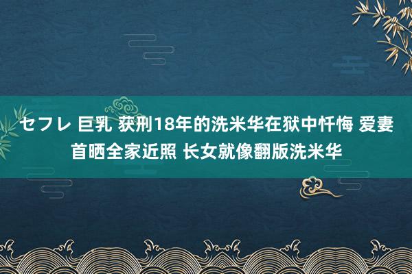 セフレ 巨乳 获刑18年的洗米华在狱中忏悔 爱妻首晒全家近照 长女就像翻版洗米华