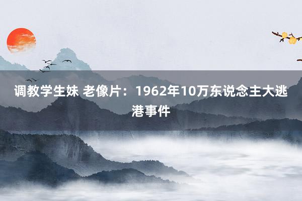 调教学生妹 老像片：1962年10万东说念主大逃港事件