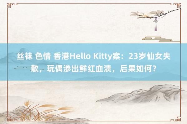 丝袜 色情 香港Hello Kitty案：23岁仙女失散，玩偶渗出鲜红血渍，后果如何？