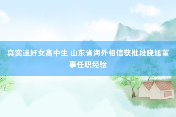 真实迷奸女高中生 山东省海外相信获批段晓旭董事任职经验