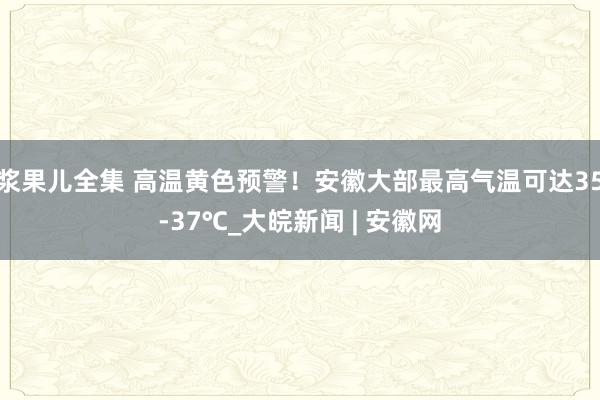 浆果儿全集 高温黄色预警！安徽大部最高气温可达35-37℃_大皖新闻 | 安徽网