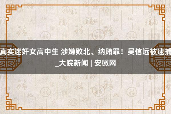 真实迷奸女高中生 涉嫌败北、纳贿罪！吴信远被逮捕_大皖新闻 | 安徽网