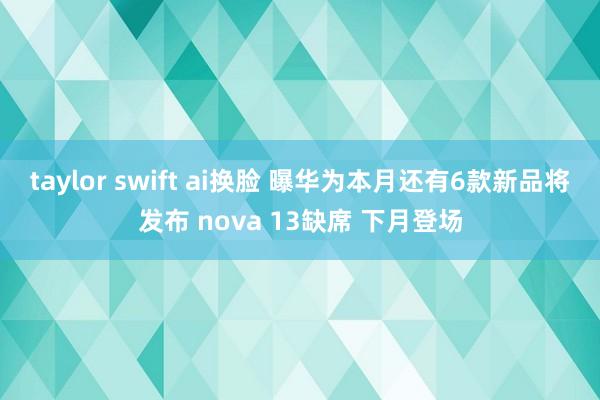 taylor swift ai换脸 曝华为本月还有6款新品将发布 nova 13缺席 下月登场