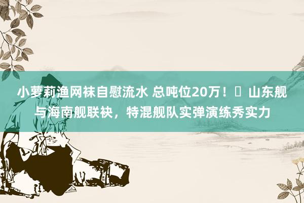 小萝莉渔网袜自慰流水 总吨位20万！​山东舰与海南舰联袂，特混舰队实弹演练秀实力