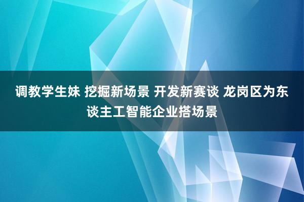 调教学生妹 挖掘新场景 开发新赛谈 龙岗区为东谈主工智能企业搭场景