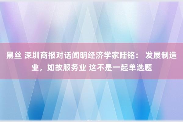 黑丝 深圳商报对话闻明经济学家陆铭： 发展制造业，如故服务业 这不是一起单选题