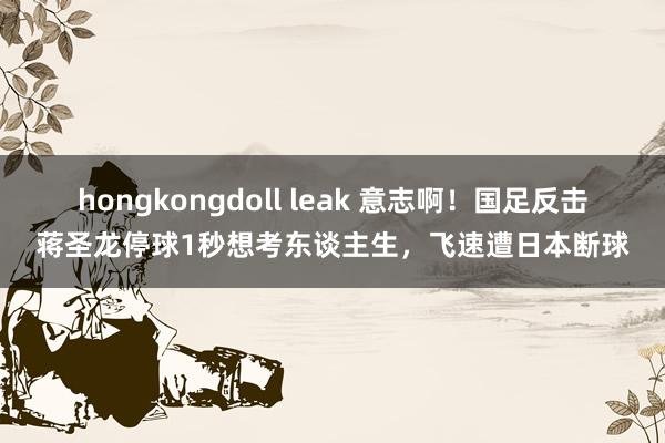 hongkongdoll leak 意志啊！国足反击蒋圣龙停球1秒想考东谈主生，飞速遭日本断球