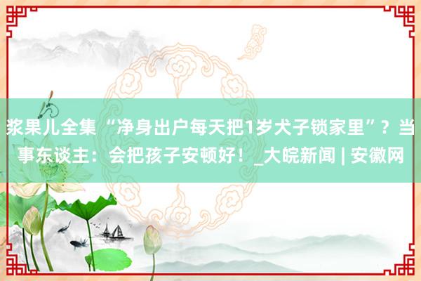 浆果儿全集 “净身出户每天把1岁犬子锁家里”？当事东谈主：会把孩子安顿好！_大皖新闻 | 安徽网