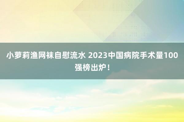 小萝莉渔网袜自慰流水 2023中国病院手术量100强榜出炉！