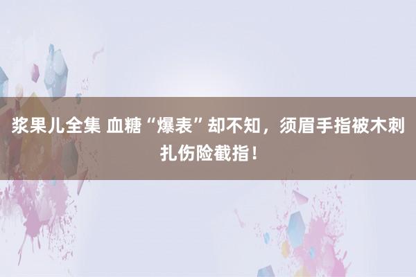 浆果儿全集 血糖“爆表”却不知，须眉手指被木刺扎伤险截指！