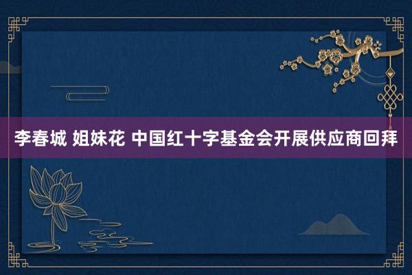 李春城 姐妹花 中国红十字基金会开展供应商回拜