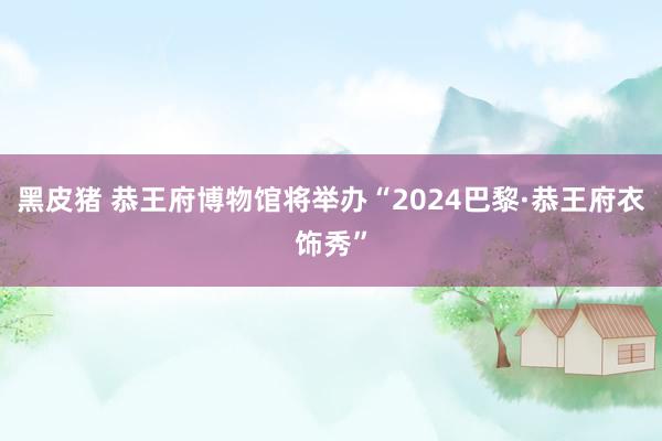 黑皮猪 恭王府博物馆将举办“2024巴黎·恭王府衣饰秀”