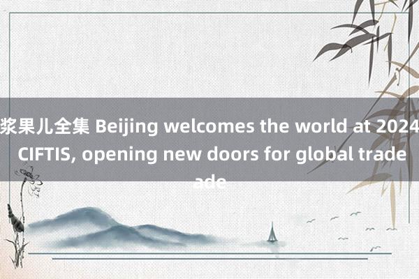 浆果儿全集 Beijing welcomes the world at 2024 CIFTIS， opening new doors for global trade