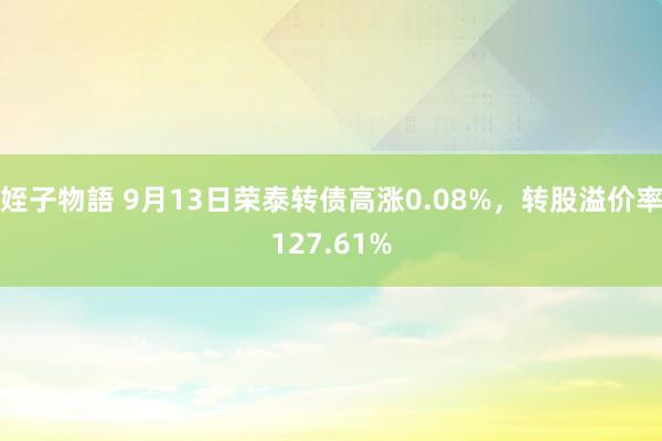 姪子物語 9月13日荣泰转债高涨0.08%，转股溢价率127.61%