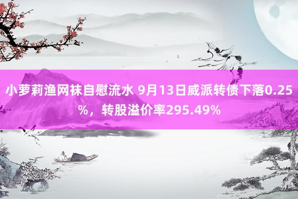 小萝莉渔网袜自慰流水 9月13日威派转债下落0.25%，转股溢价率295.49%