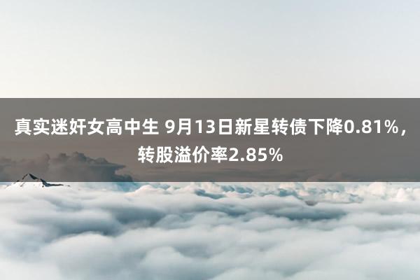 真实迷奸女高中生 9月13日新星转债下降0.81%，转股溢价率2.85%