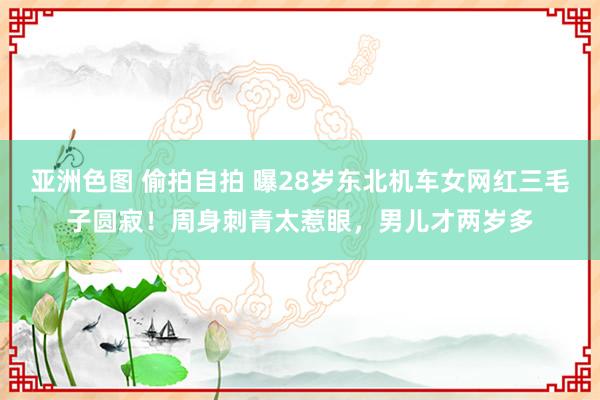 亚洲色图 偷拍自拍 曝28岁东北机车女网红三毛子圆寂！周身刺青太惹眼，男儿才两岁多