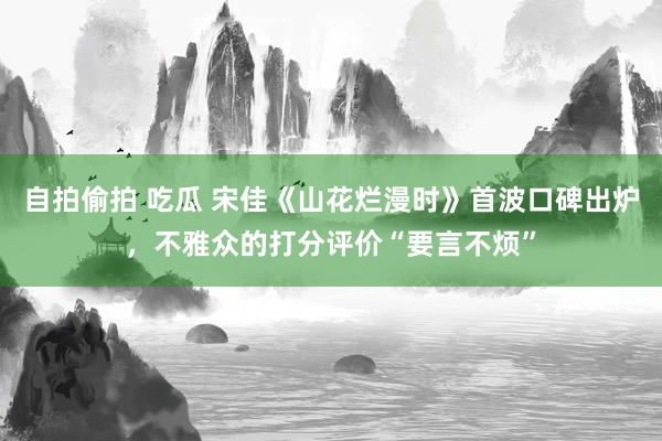 自拍偷拍 吃瓜 宋佳《山花烂漫时》首波口碑出炉，不雅众的打分评价“要言不烦”