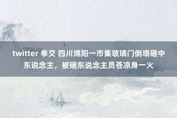 twitter 拳交 四川绵阳一市集玻璃门倒塌砸中东说念主，被砸东说念主员苍凉身一火