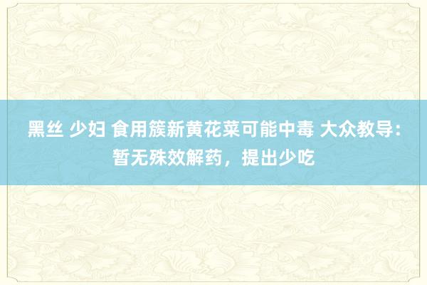 黑丝 少妇 食用簇新黄花菜可能中毒 大众教导：暂无殊效解药，提出少吃