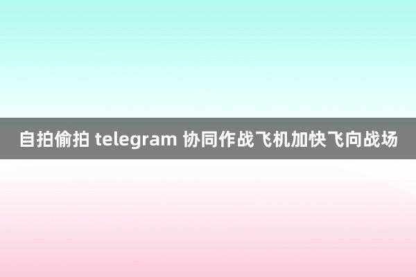 自拍偷拍 telegram 协同作战飞机加快飞向战场