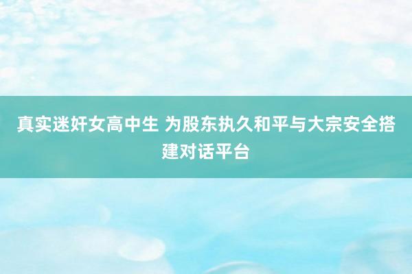 真实迷奸女高中生 为股东执久和平与大宗安全搭建对话平台