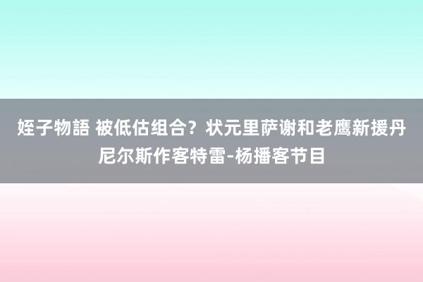 姪子物語 被低估组合？状元里萨谢和老鹰新援丹尼尔斯作客特雷-杨播客节目