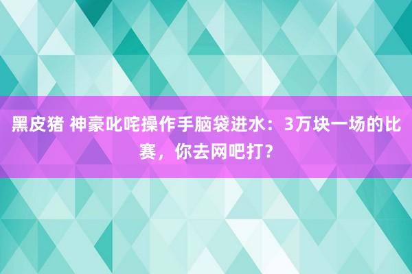 黑皮猪 神豪叱咤操作手脑袋进水：3万块一场的比赛，你去网吧打？