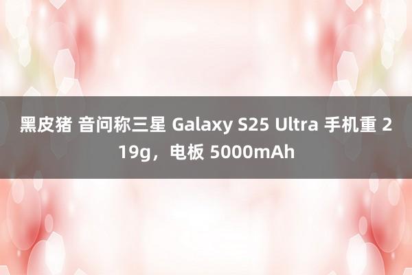 黑皮猪 音问称三星 Galaxy S25 Ultra 手机重 219g，电板 5000mAh