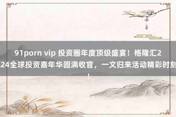 91porn vip 投资圈年度顶级盛宴！格隆汇2024全球投资嘉年华圆满收官，一文归来活动精彩时刻！