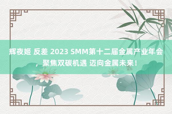 辉夜姬 反差 2023 SMM第十二届金属产业年会，聚焦双碳机遇 迈向金属未来！