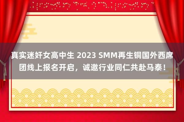 真实迷奸女高中生 2023 SMM再生铜国外西席团线上报名开启，诚邀行业同仁共赴马泰！