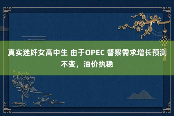 真实迷奸女高中生 由于OPEC 督察需求增长预测不变，油价执稳