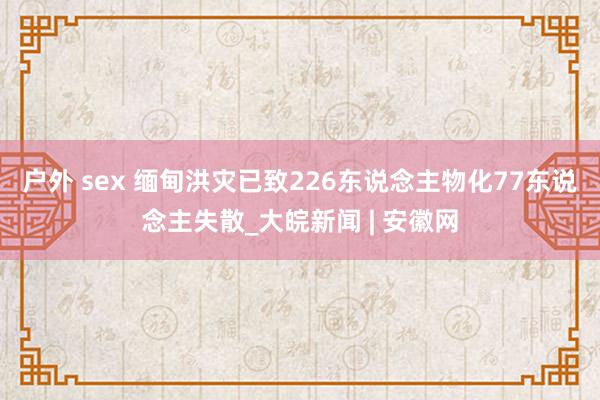 户外 sex 缅甸洪灾已致226东说念主物化77东说念主失散_大皖新闻 | 安徽网