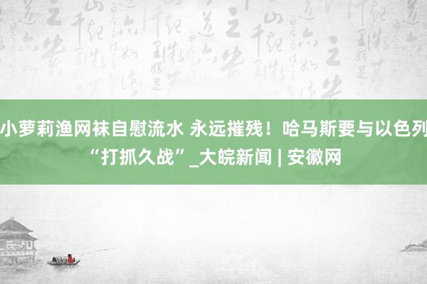 小萝莉渔网袜自慰流水 永远摧残！哈马斯要与以色列“打抓久战”_大皖新闻 | 安徽网