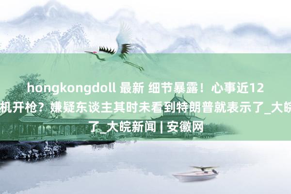 hongkongdoll 最新 细节暴露！心事近12小时为啥没契机开枪？嫌疑东谈主其时未看到特朗普就表示了_大皖新闻 | 安徽网