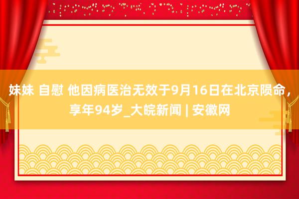 妹妹 自慰 他因病医治无效于9月16日在北京陨命，享年94岁_大皖新闻 | 安徽网